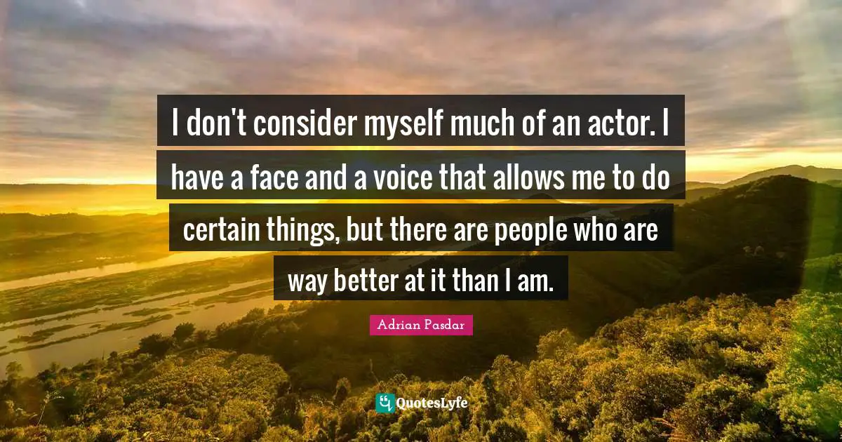 I don't consider myself much of an actor. I have a face and a voice that allows me to do certain things, but there are people who are way better at it than I am.