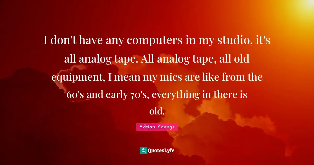 Analog Quotes: "I don't have any computers in my studio, it's all analog tape. All analog tape, all old equipment, I mean my mics are like from the 60's and early 70's, everything in there is old."