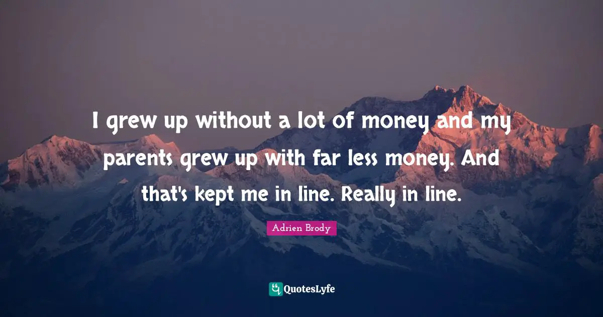 I grew up without a lot of money and my parents grew up with far less money. And that's kept me in line. Really in line.
