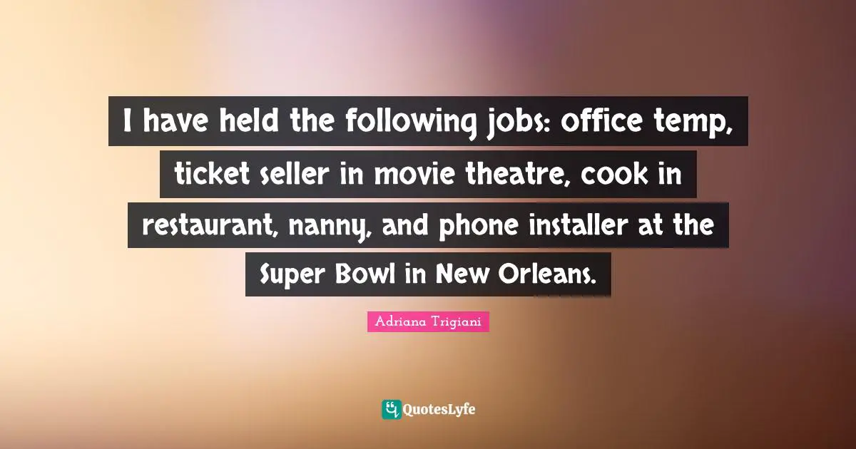 I have held the following jobs: office temp, ticket seller in movie theatre, cook in restaurant, nanny, and phone installer at the Super Bowl in New Orleans.