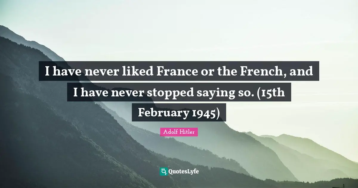 I have never liked France or the French, and I have never stopped saying so. (15th February 1945)