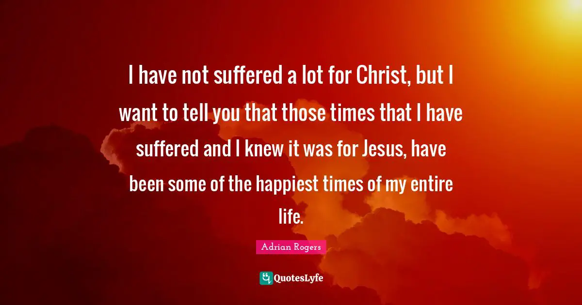 I have not suffered a lot for Christ, but I want to tell you that those times that I have suffered and I knew it was for Jesus, have been some of the happiest times of my entire life.