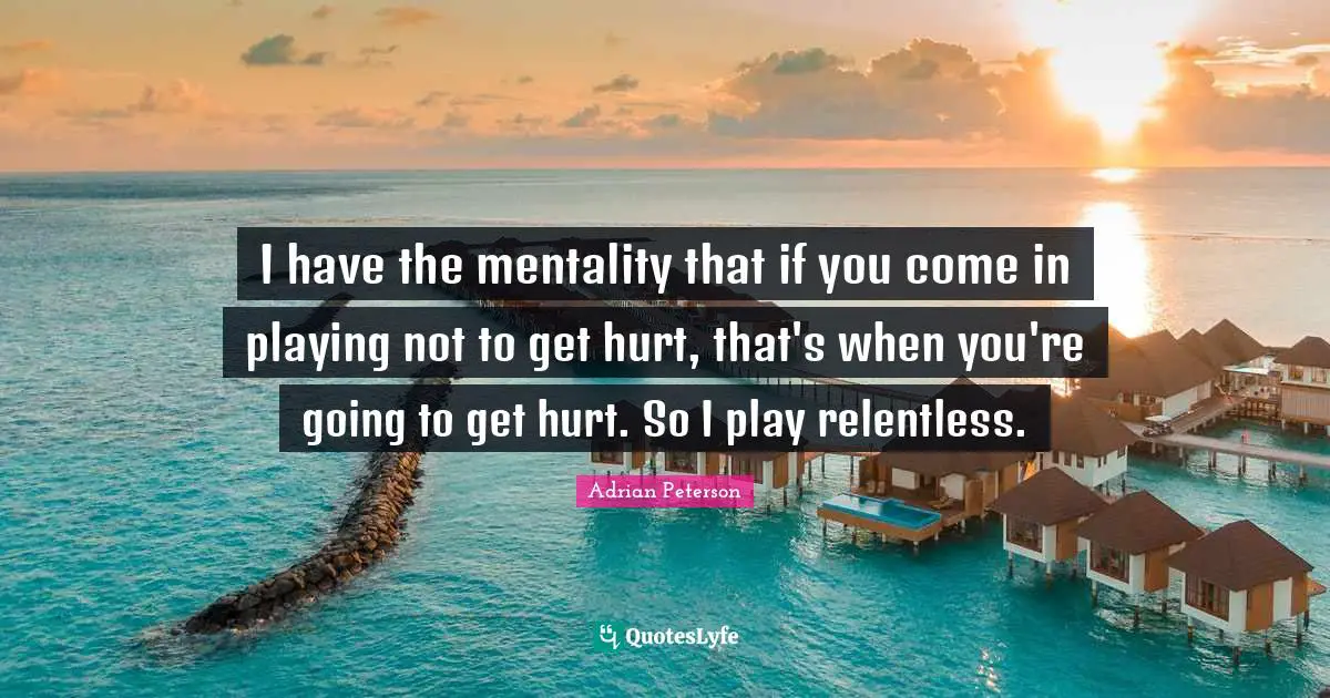 Adrian Peterson Quotes: "I have the mentality that if you come in playing not to get hurt, that's when you're going to get hurt. So I play relentless."