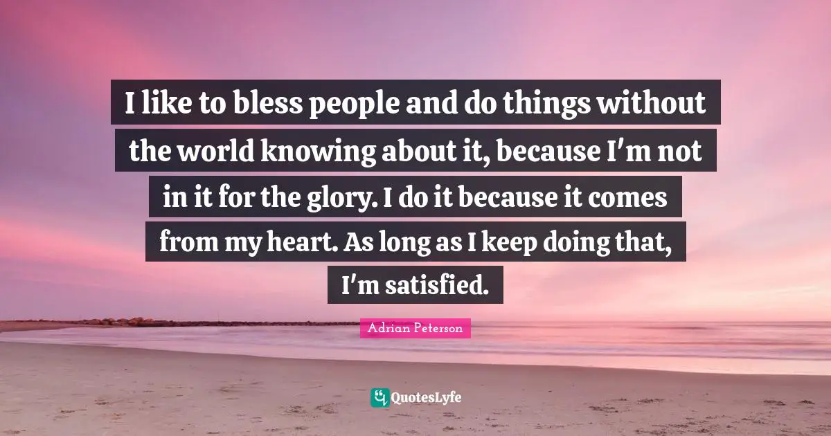 Adrian Peterson Quotes: "I like to bless people and do things without the world knowing about it, because I'm not in it for the glory. I do it because it comes from my heart. As long as I keep doing that, I'm satisfied."