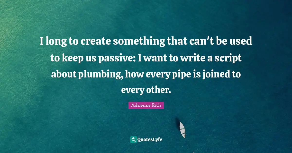 I long to create something that can't be used to keep us passive: I want to write a script about plumbing, how every pipe is joined to every other.