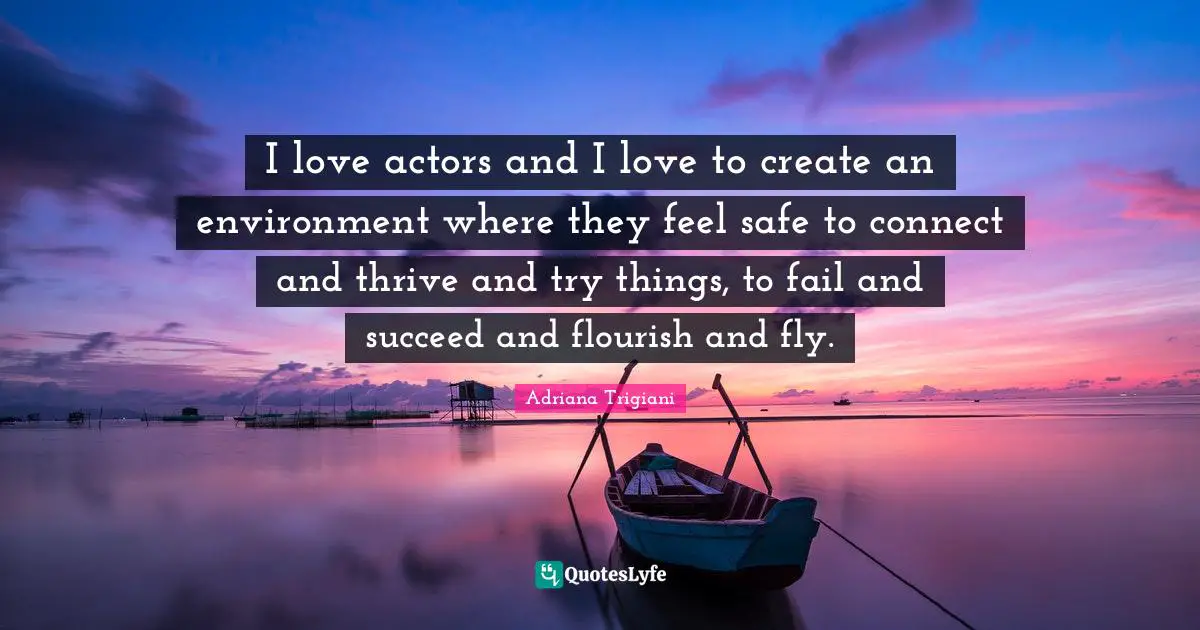 I love actors and I love to create an environment where they feel safe to connect and thrive and try things, to fail and succeed and flourish and fly.