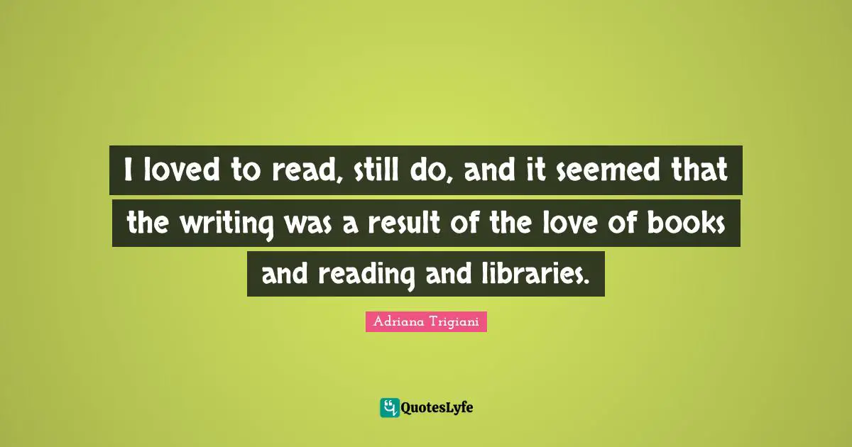 I loved to read, still do, and it seemed that the writing was a result of the love of books and reading and libraries.