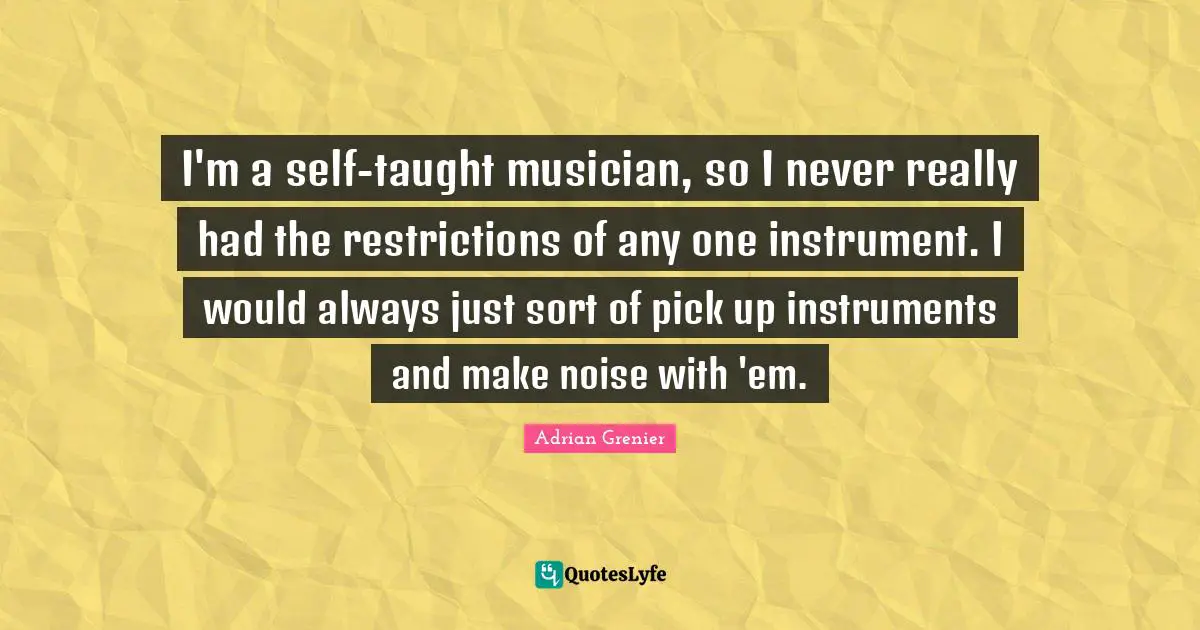 I'm a self-taught musician, so I never really had the restrictions of any one instrument. I would always just sort of pick up instruments and make noise with 'em.