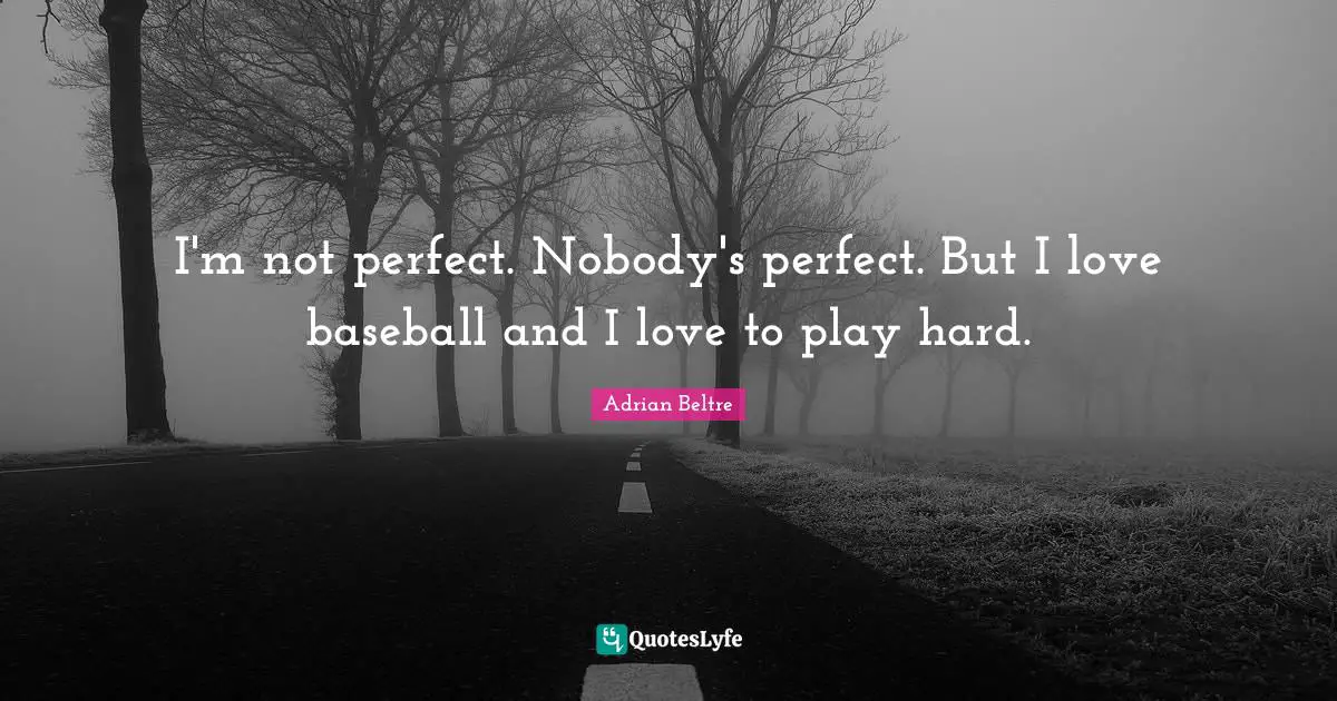 I'm not perfect. Nobody's perfect. But I love baseball and I love to play hard.