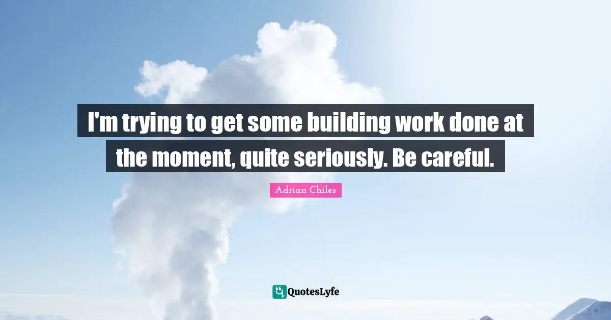 I'm trying to get some building work done at the moment, quite seriously. Be careful.