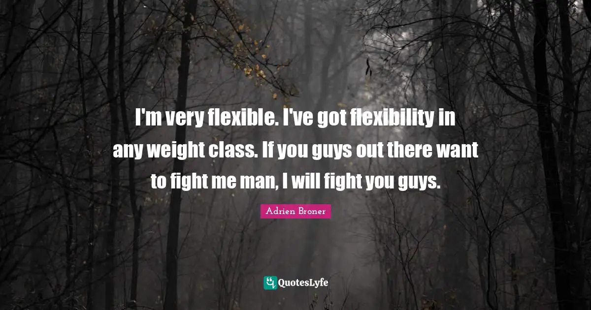 I'm very flexible. I've got flexibility in any weight class. If you guys out there want to fight me man, I will fight you guys.