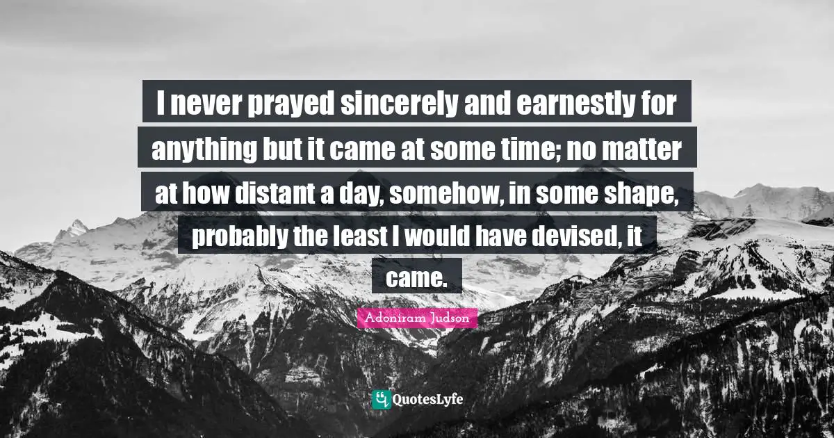 I never prayed sincerely and earnestly for anything but it came at some time; no matter at how distant a day, somehow, in some shape, probably the least I would have devised, it came.