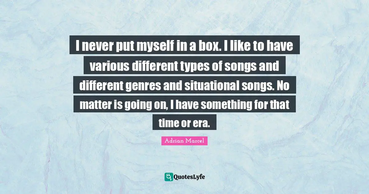 I never put myself in a box. I like to have various different types of songs and different genres and situational songs. No matter is going on, I have something for that time or era.