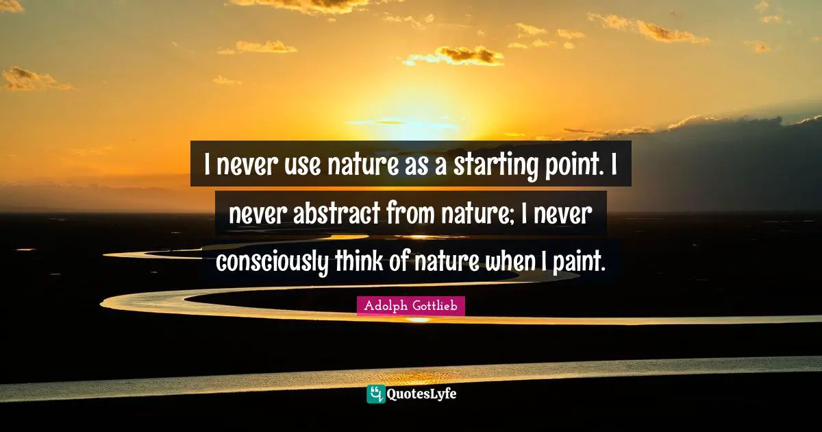 I never use nature as a starting point. I never abstract from nature; I never consciously think of nature when I paint.