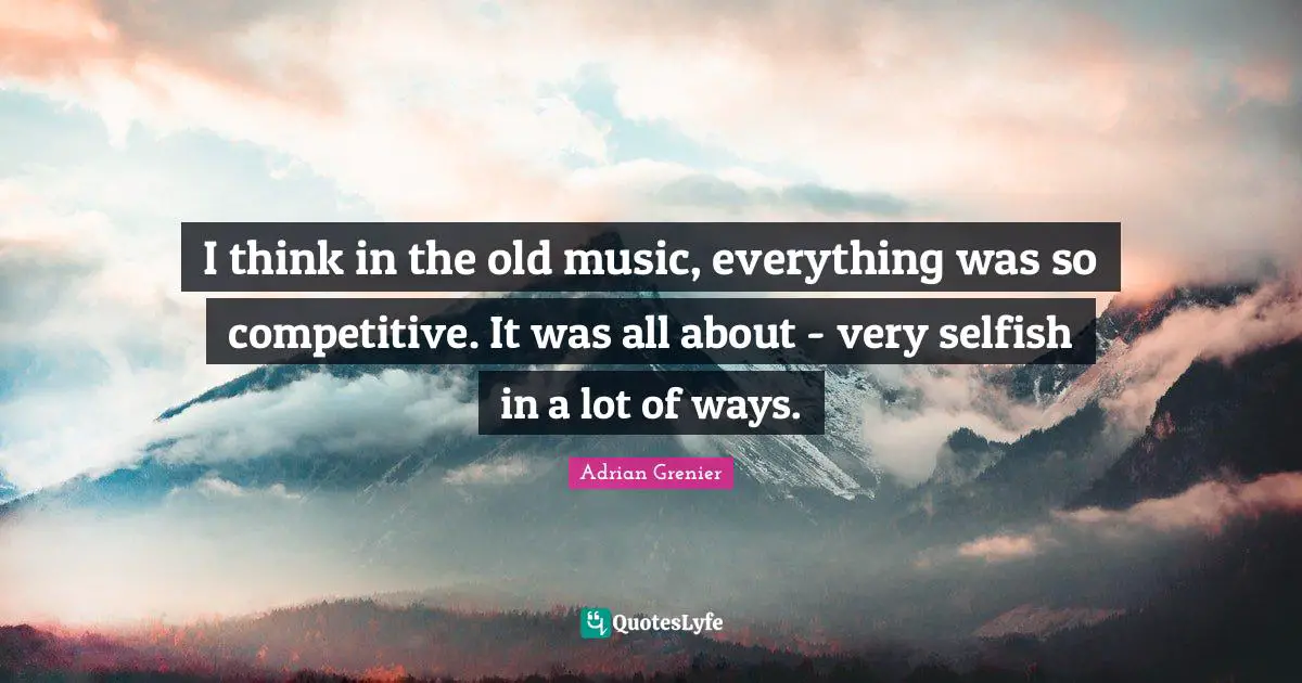 I think in the old music, everything was so competitive. It was all about - very selfish in a lot of ways.