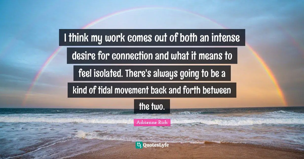 I think my work comes out of both an intense desire for connection and what it means to feel isolated. There's always going to be a kind of tidal movement back and forth between the two.