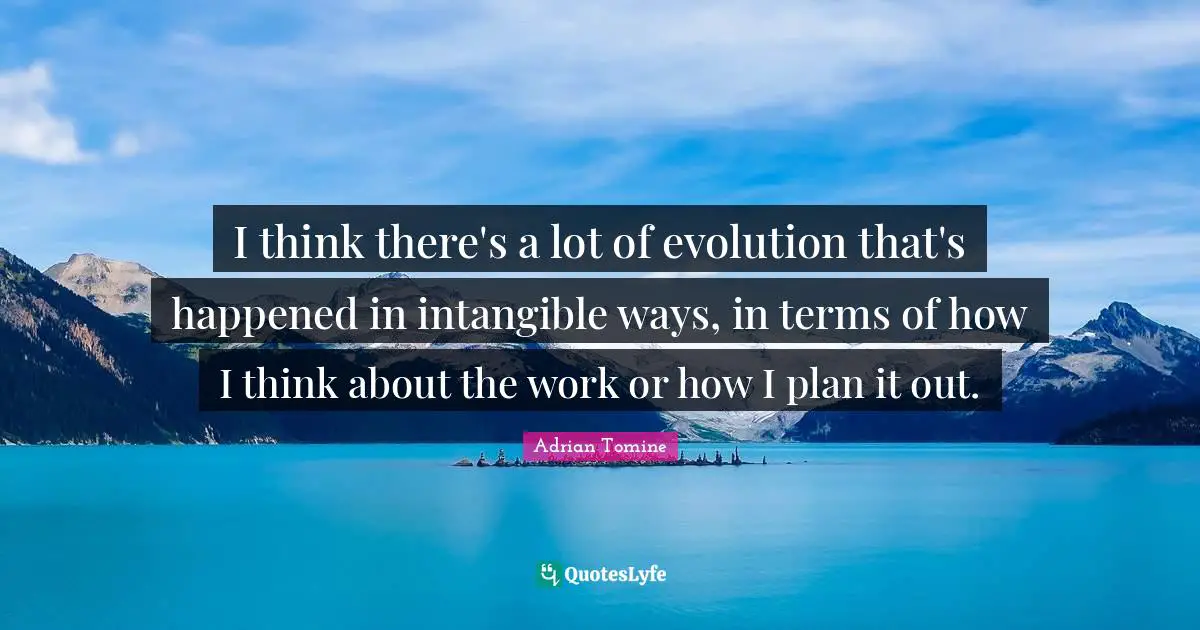 I think there's a lot of evolution that's happened in intangible ways, in terms of how I think about the work or how I plan it out.