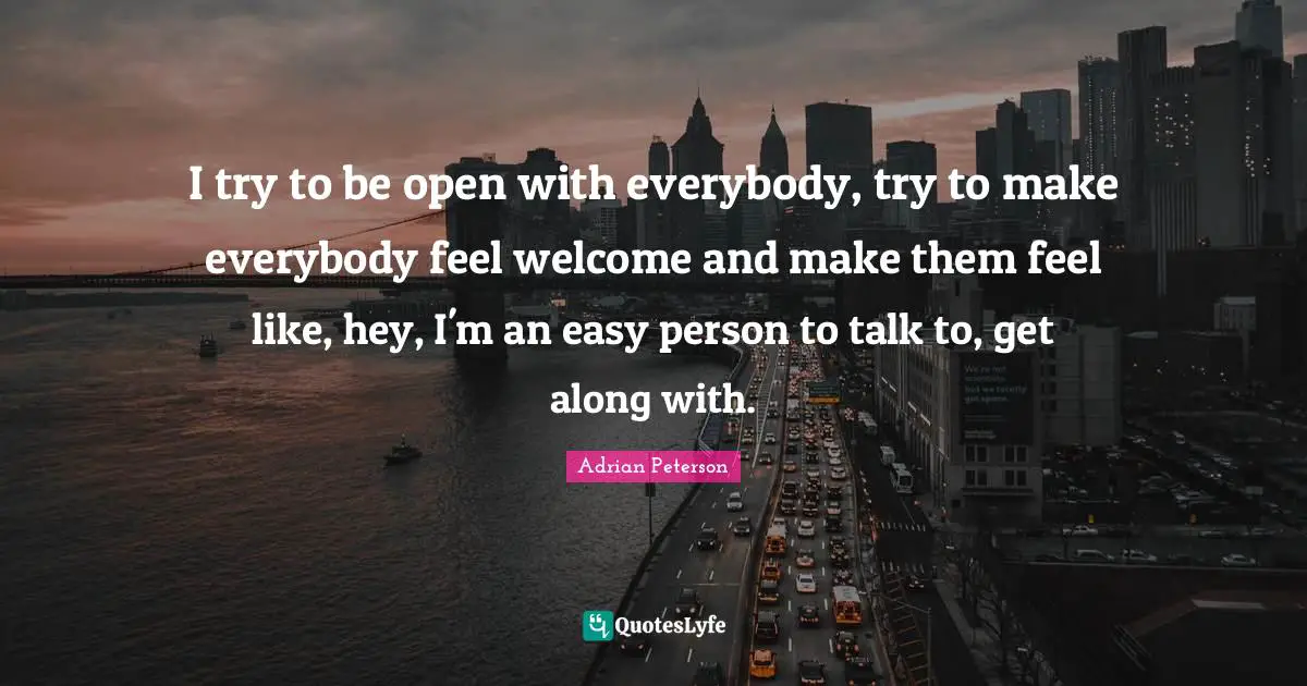 Adrian Peterson Quotes: "I try to be open with everybody, try to make everybody feel welcome and make them feel like, hey, I'm an easy person to talk to, get along with."