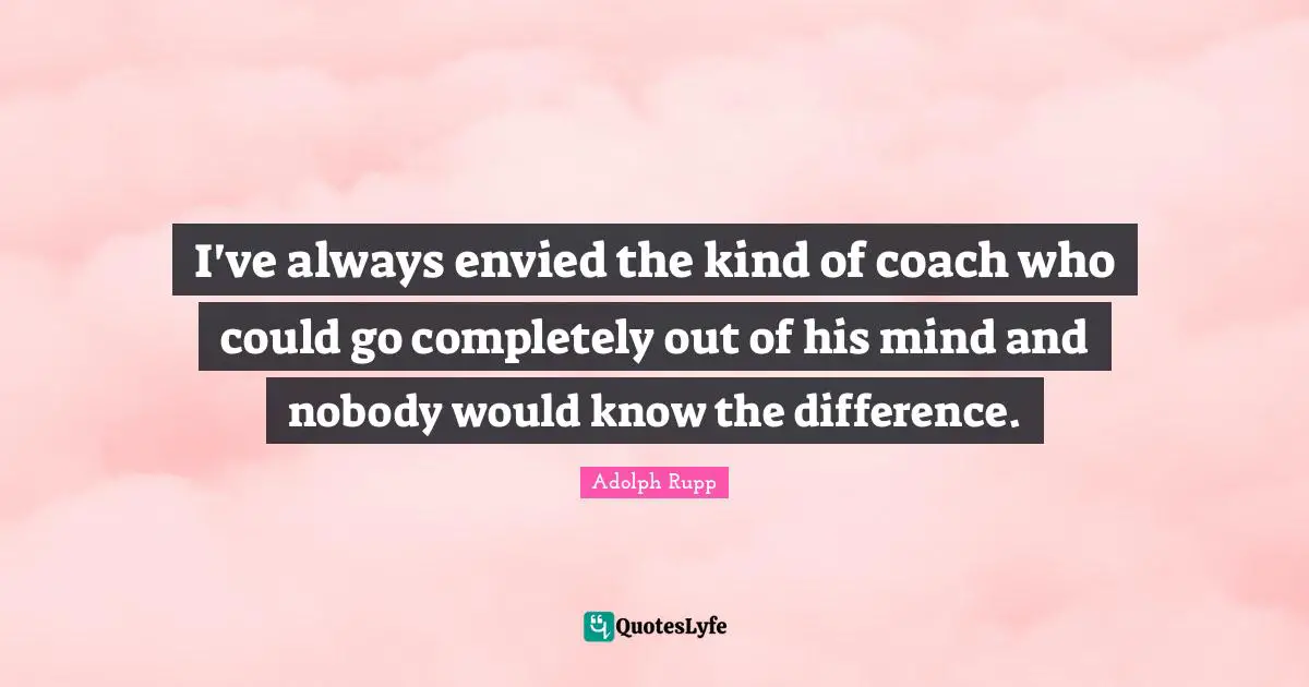I've always envied the kind of coach who could go completely out of his mind and nobody would know the difference.