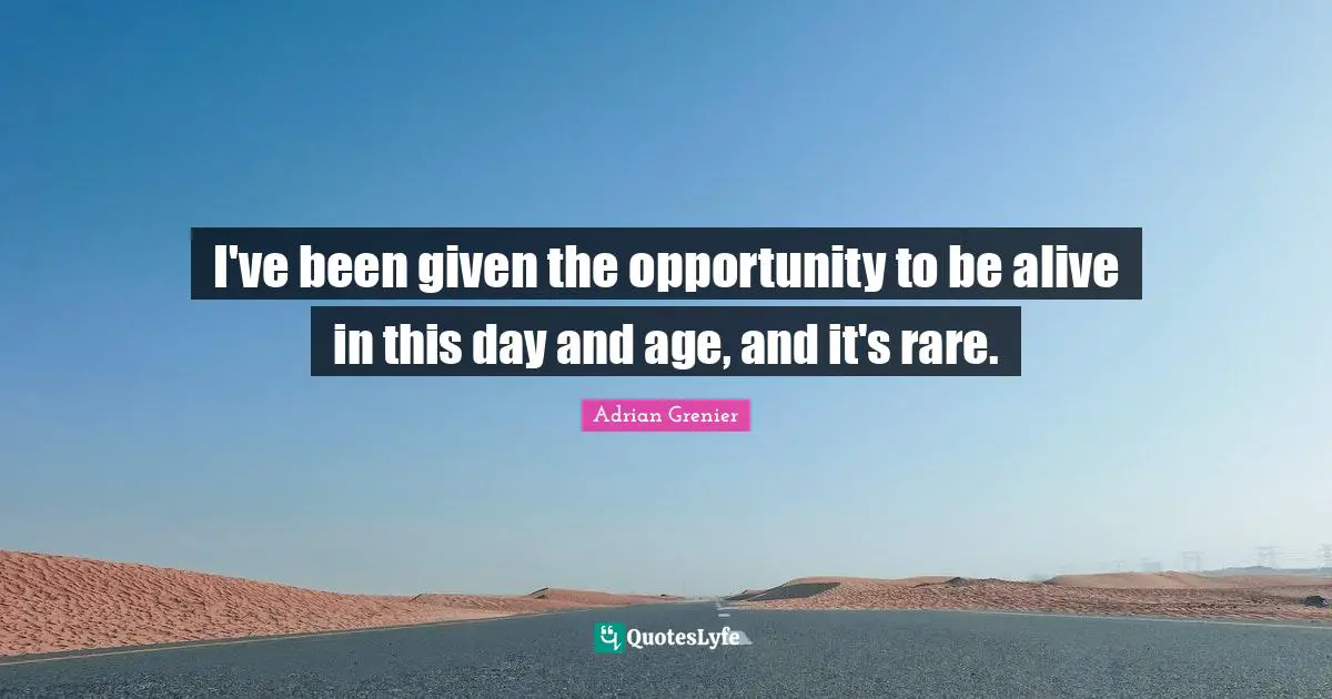 I've been given the opportunity to be alive in this day and age, and it's rare.