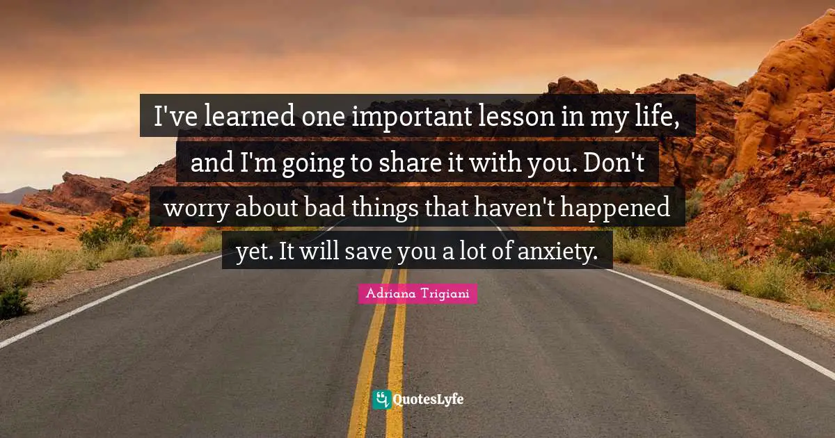 I've learned one important lesson in my life, and I'm going to share it with you. Don't worry about bad things that haven't happened yet. It will save you a lot of anxiety.