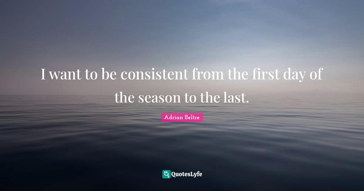 I want to be consistent from the first day of the season to the last.