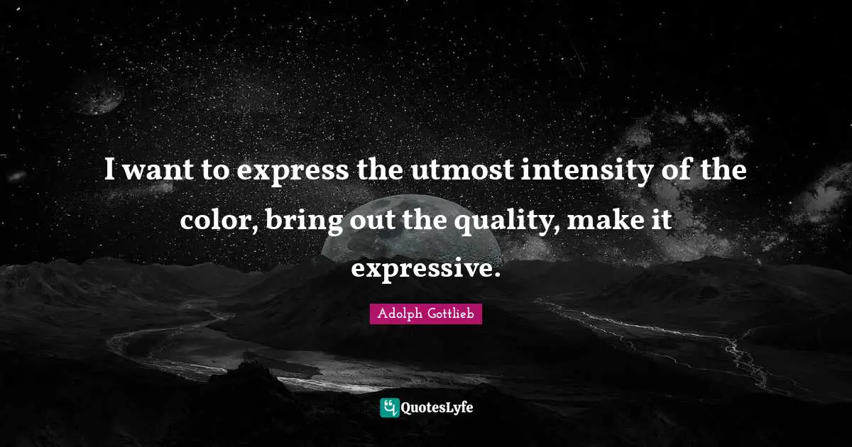 I want to express the utmost intensity of the color, bring out the quality, make it expressive.