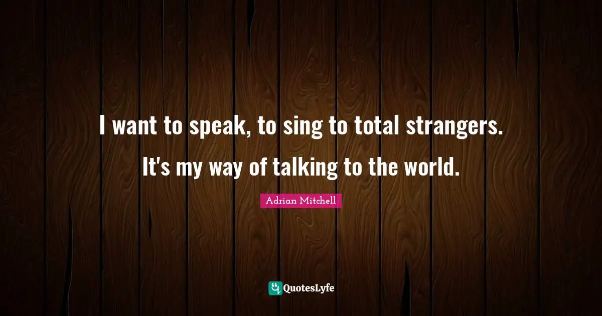 I want to speak, to sing to total strangers. It's my way of talking to the world.
