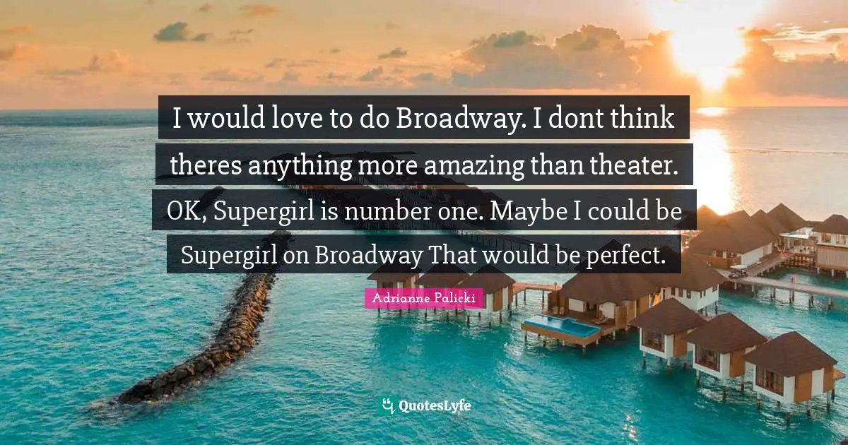 I would love to do Broadway. I dont think theres anything more amazing than theater. OK, Supergirl is number one. Maybe I could be Supergirl on Broadway That would be perfect.