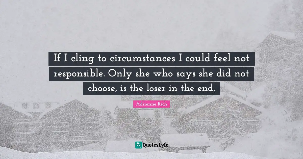If I cling to circumstances I could feel not responsible. Only she who says she did not choose, is the loser in the end.