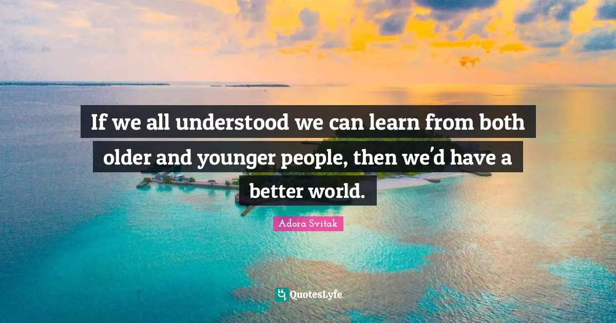 If we all understood we can learn from both older and younger people, then we'd have a better world.