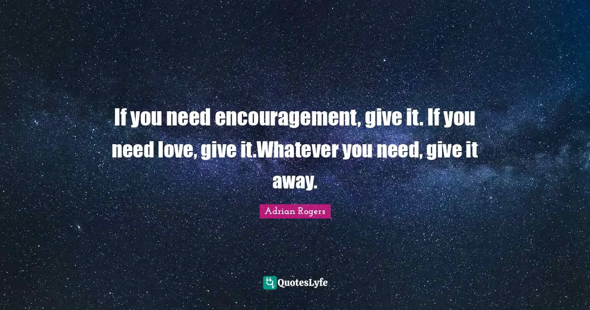 Encouragement Quotes: "If you need encouragement, give it. If you need love, give it.Whatever you need, give it away."