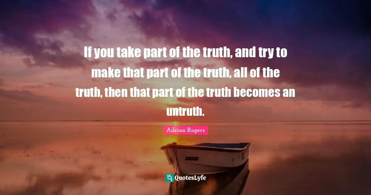If you take part of the truth, and try to make that part of the truth, all of the truth, then that part of the truth becomes an untruth.