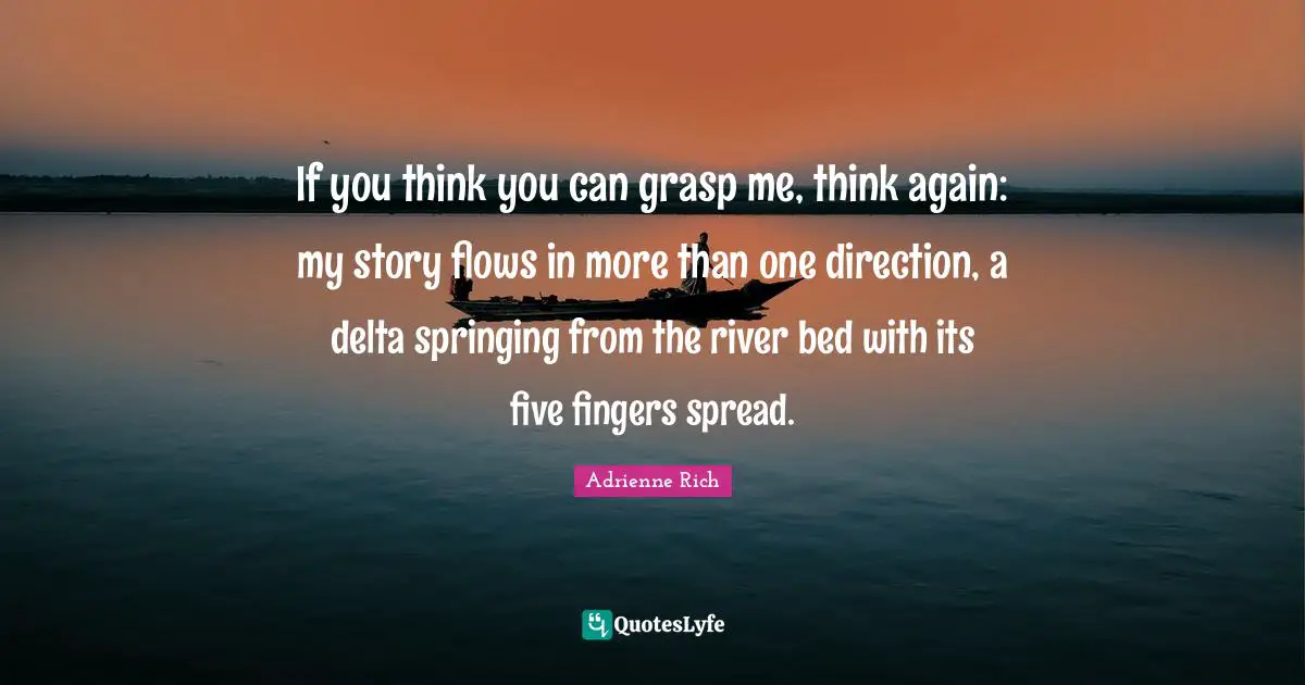If you think you can grasp me, think again: my story flows in more than one direction, a delta springing from the river bed with its five fingers spread.
