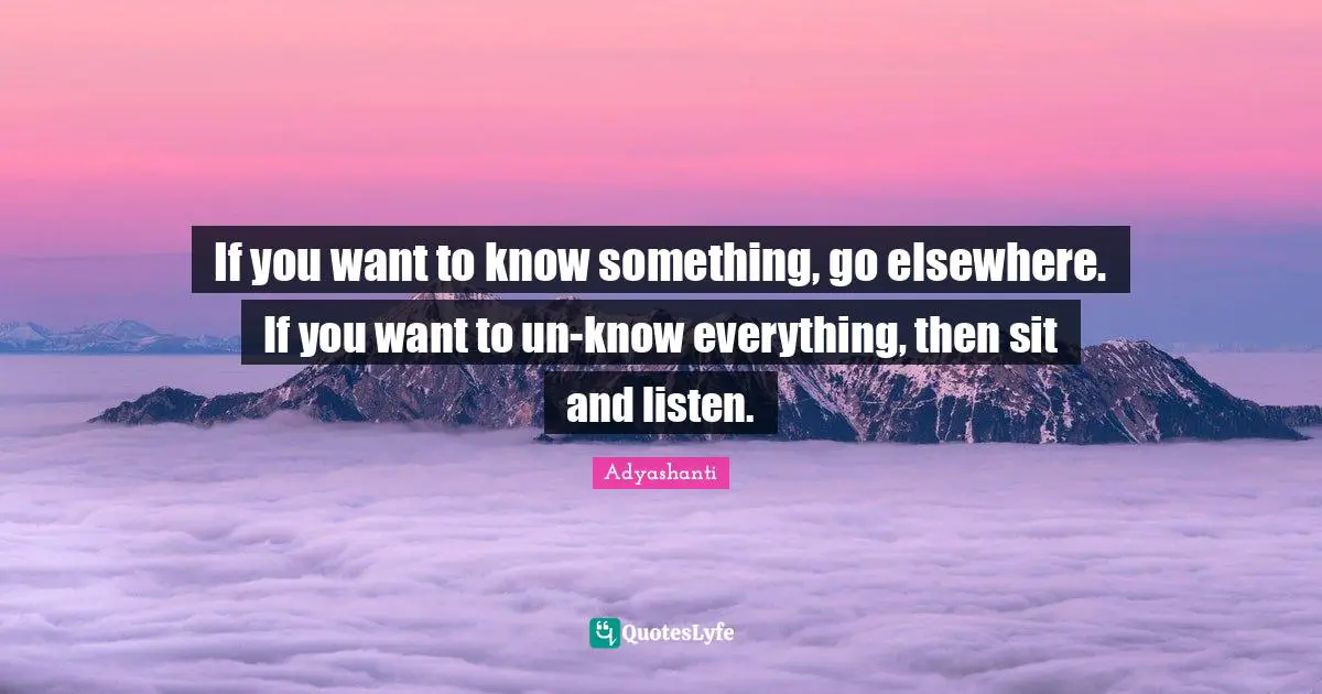 If you want to know something, go elsewhere. If you want to un-know everything, then sit and listen.