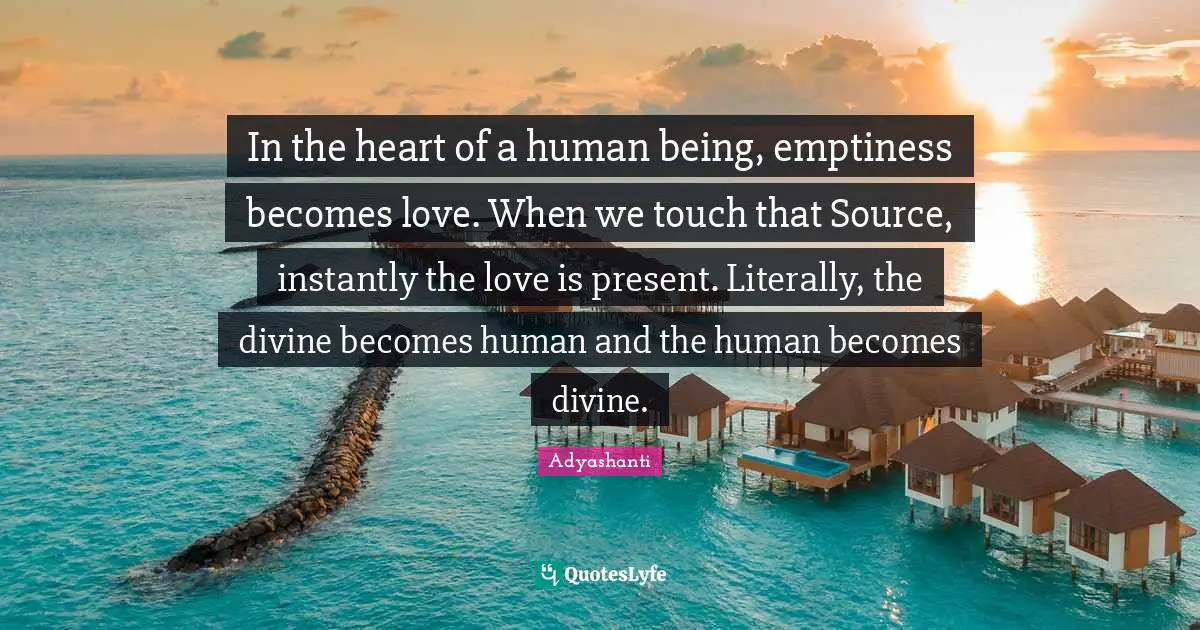 In the heart of a human being, emptiness becomes love. When we touch that Source, instantly the love is present. Literally, the divine becomes human and the human becomes divine.