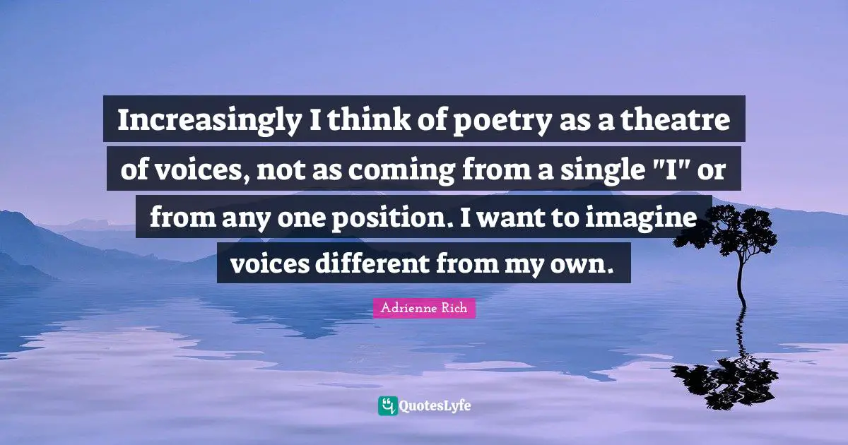 Increasingly I think of poetry as a theatre of voices, not as coming from a single "I" or from any one position. I want to imagine voices different from my own.