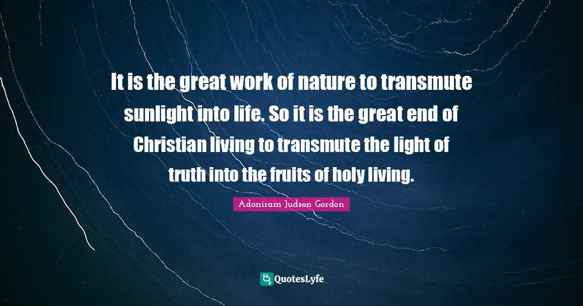 Great Work Quotes: "It is the great work of nature to transmute sunlight into life. So it is the great end of Christian living to transmute the light of truth into the fruits of holy living."