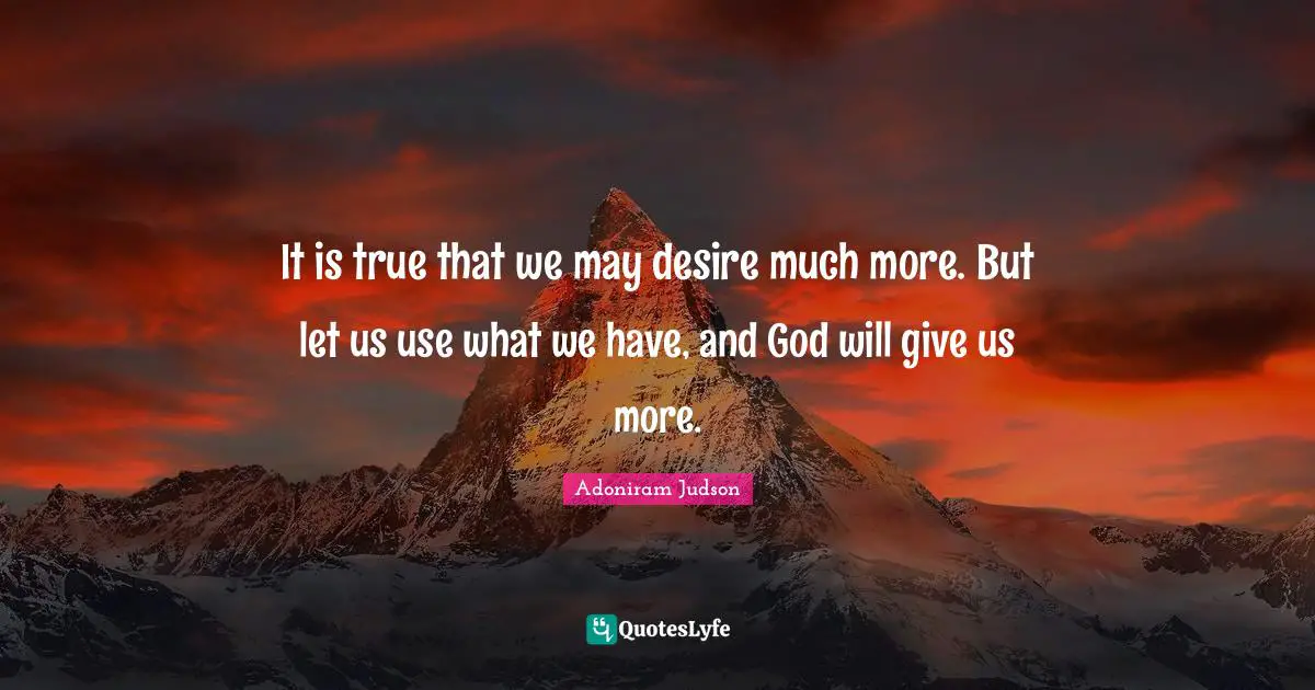 It is true that we may desire much more. But let us use what we have, and God will give us more.