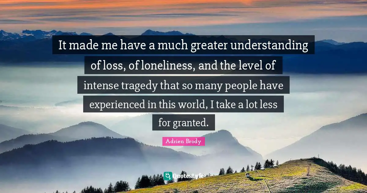 It made me have a much greater understanding of loss, of loneliness, and the level of intense tragedy that so many people have experienced in this world, I take a lot less for granted.