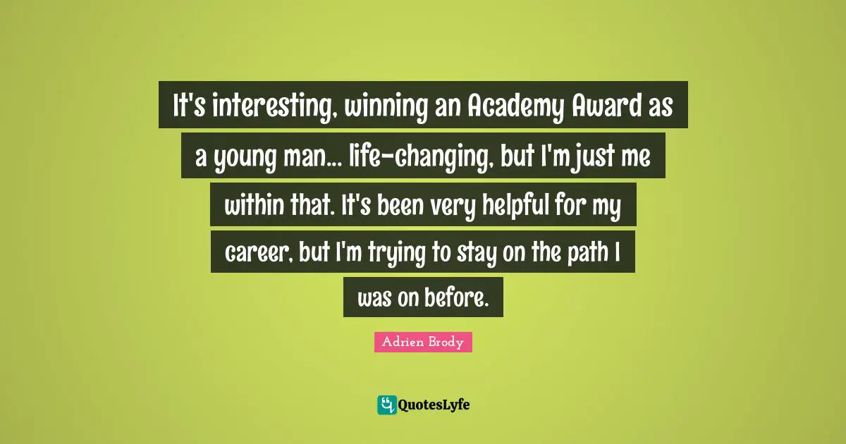 It's interesting, winning an Academy Award as a young man... life-changing, but I'm just me within that. It's been very helpful for my career, but I'm trying to stay on the path I was on before.
