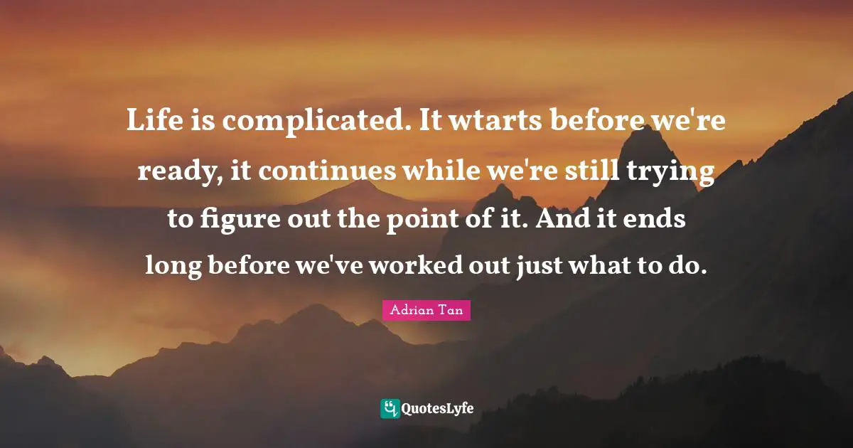 Life is complicated. It wtarts before we're ready, it continues while we're still trying to figure out the point of it. And it ends long before we've worked out just what to do.