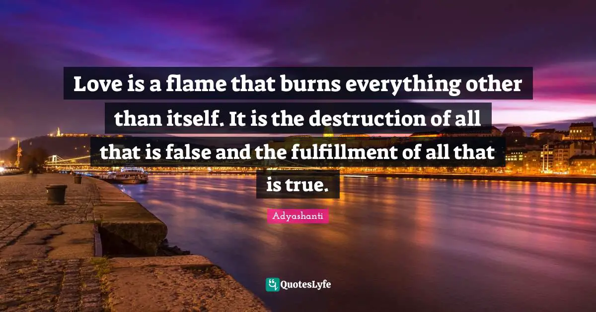 Love is a flame that burns everything other than itself. It is the destruction of all that is false and the fulfillment of all that is true.