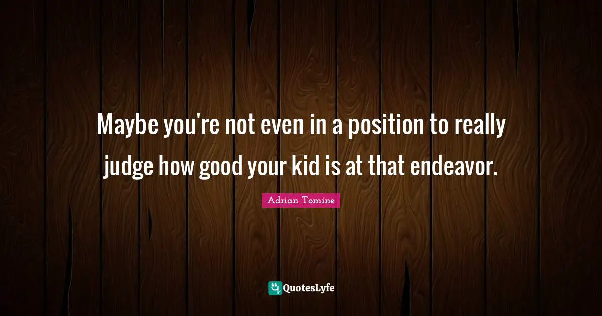 Maybe you're not even in a position to really judge how good your kid is at that endeavor.