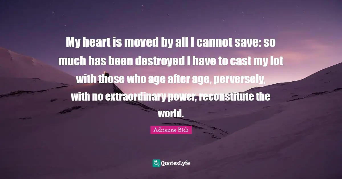 Adrienne Rich Quotes: My heart is moved by all I cannot save: so much has been destroyed I have to cast my lot with those who age after age, perversely, with no extraordinary power, reconstitute the world.