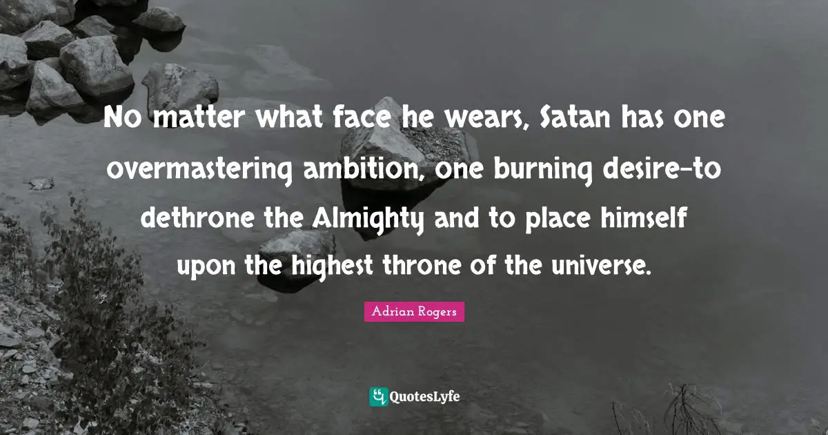 No matter what face he wears, Satan has one overmastering ambition, one burning desire-to dethrone the Almighty and to place himself upon the highest throne of the universe.