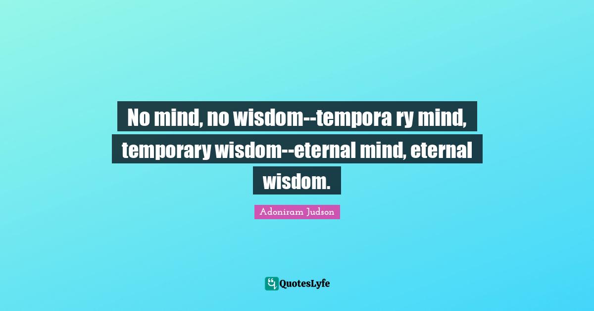 No mind, no wisdom--tempora ry mind, temporary wisdom--eternal mind, eternal wisdom.