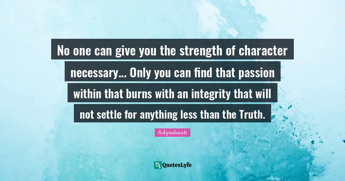 No one can give you the strength of character necessary... Only you can find that passion within that burns with an integrity that will not settle for anything less than the Truth.