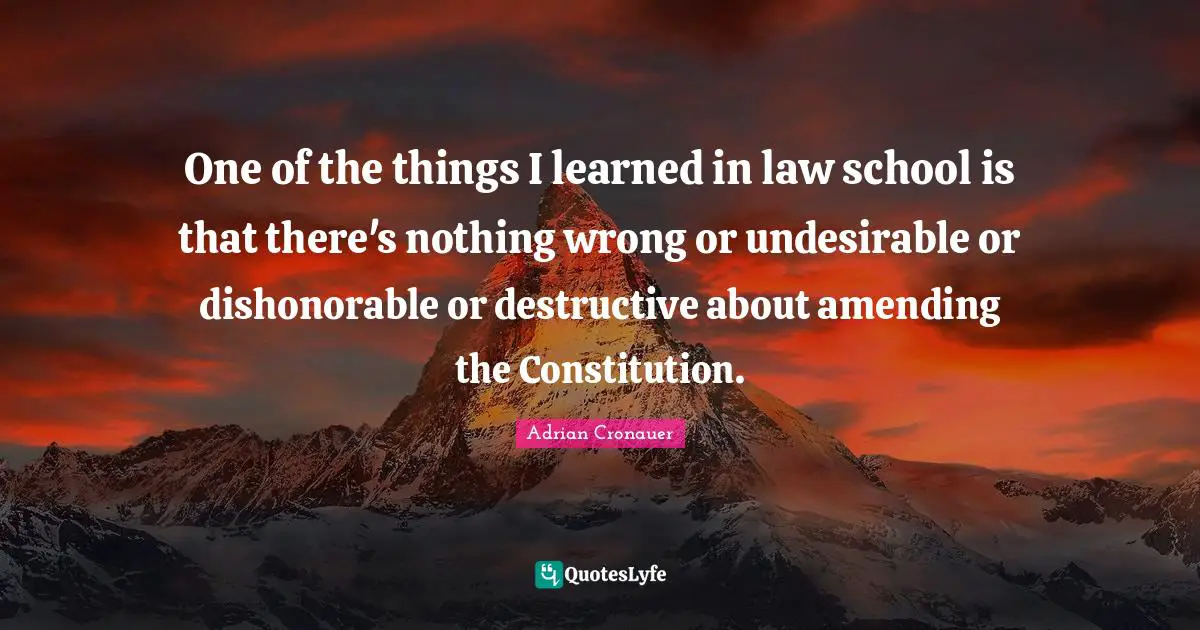 One of the things I learned in law school is that there's nothing wrong or undesirable or dishonorable or destructive about amending the Constitution.
