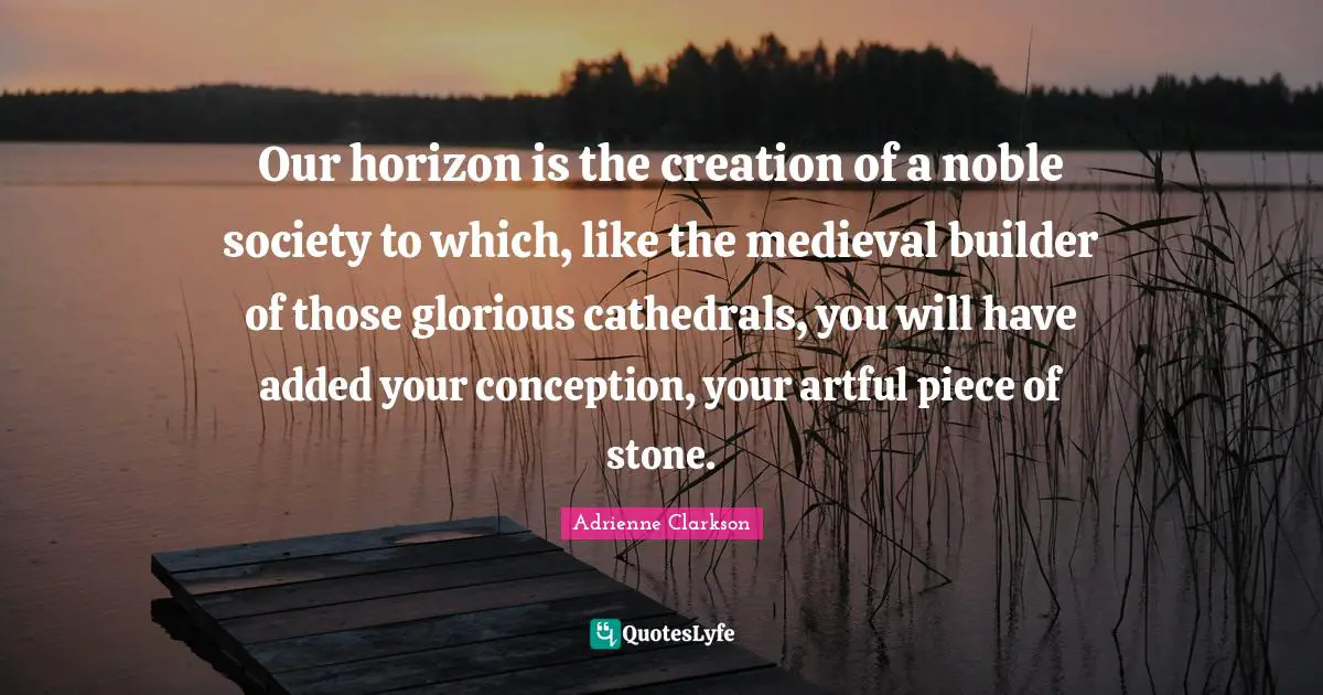 Adrienne Clarkson Quotes: "Our horizon is the creation of a noble society to which, like the medieval builder of those glorious cathedrals, you will have added your conception, your artful piece of stone."